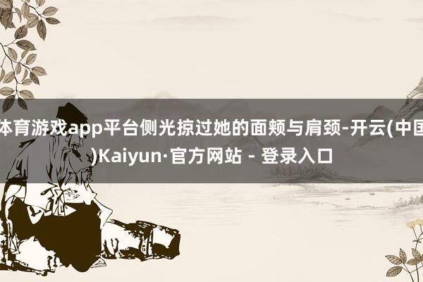 体育游戏app平台侧光掠过她的面颊与肩颈-开云(中国)Kaiyun·官方网站 - 登录入口