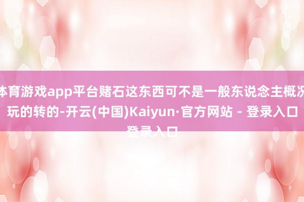 体育游戏app平台赌石这东西可不是一般东说念主概况玩的转的-开云(中国)Kaiyun·官方网站 - 登录入口