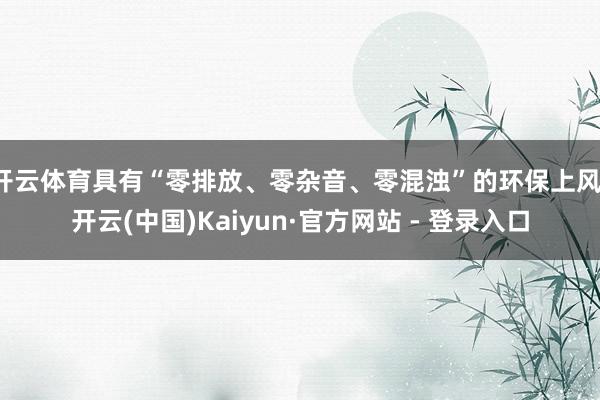 开云体育具有“零排放、零杂音、零混浊”的环保上风-开云(中国)Kaiyun·官方网站 - 登录入口