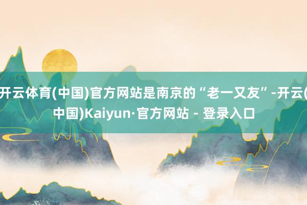 开云体育(中国)官方网站是南京的“老一又友”-开云(中国)Kaiyun·官方网站 - 登录入口