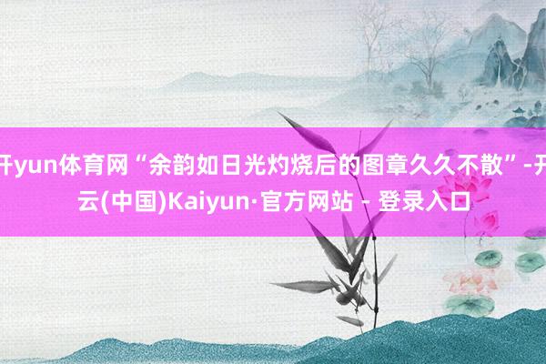 开yun体育网“余韵如日光灼烧后的图章久久不散”-开云(中国)Kaiyun·官方网站 - 登录入口