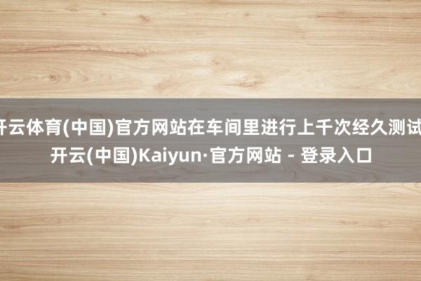 开云体育(中国)官方网站在车间里进行上千次经久测试-开云(中国)Kaiyun·官方网站 - 登录入口