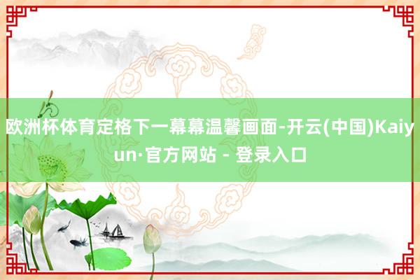 欧洲杯体育定格下一幕幕温馨画面-开云(中国)Kaiyun·官方网站 - 登录入口
