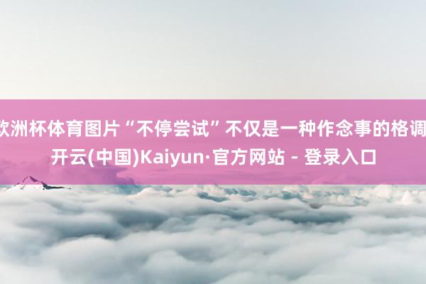 欧洲杯体育图片“不停尝试”不仅是一种作念事的格调-开云(中国)Kaiyun·官方网站 - 登录入口