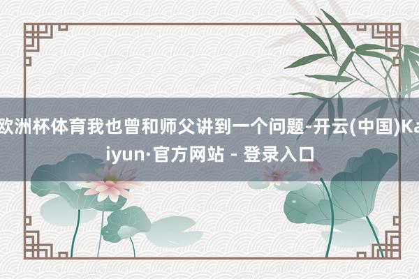 欧洲杯体育我也曾和师父讲到一个问题-开云(中国)Kaiyun·官方网站 - 登录入口
