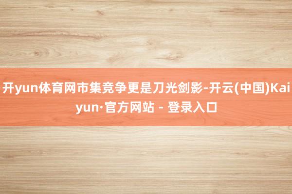 开yun体育网市集竞争更是刀光剑影-开云(中国)Kaiyun·官方网站 - 登录入口