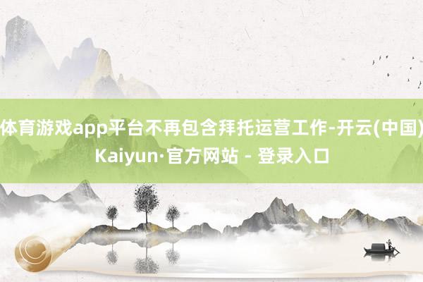 体育游戏app平台不再包含拜托运营工作-开云(中国)Kaiyun·官方网站 - 登录入口