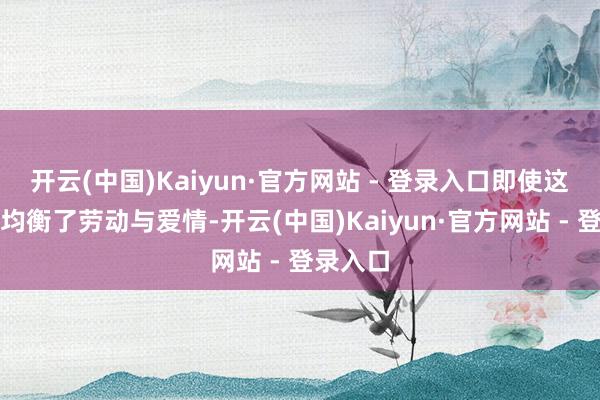 开云(中国)Kaiyun·官方网站 - 登录入口即使这么她也均衡了劳动与爱情-开云(中国)Kaiyun·官方网站 - 登录入口
