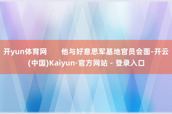 开yun体育网 他与好意思军基地官员会面-开云(中国)Kaiyun·官方网站 - 登录入口