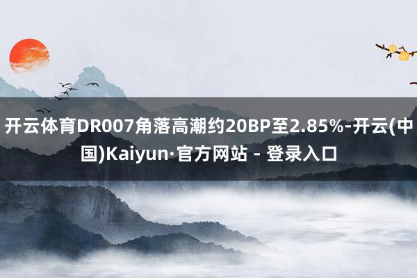 开云体育DR007角落高潮约20BP至2.85%-开云(中国)Kaiyun·官方网站 - 登录入口