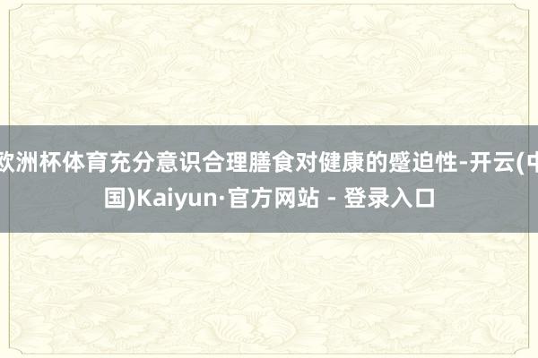 欧洲杯体育充分意识合理膳食对健康的蹙迫性-开云(中国)Kaiyun·官方网站 - 登录入口