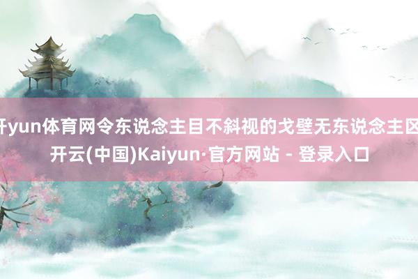开yun体育网令东说念主目不斜视的戈壁无东说念主区-开云(中国)Kaiyun·官方网站 - 登录入口