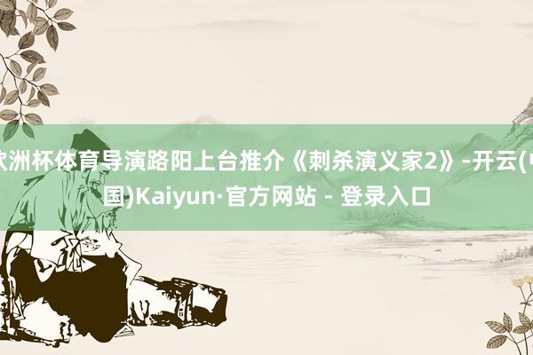 欧洲杯体育导演路阳上台推介《刺杀演义家2》-开云(中国)Kaiyun·官方网站 - 登录入口