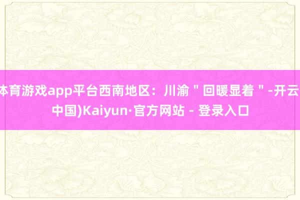 体育游戏app平台西南地区:川渝"回暖显着"-开云(中国)Kaiyun·官方网站 - 登录入口