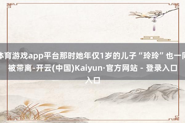 体育游戏app平台那时她年仅1岁的儿子“玲玲”也一同被带离-开云(中国)Kaiyun·官方网站 - 登录入口