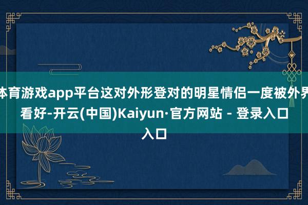 体育游戏app平台这对外形登对的明星情侣一度被外界看好-开云(中国)Kaiyun·官方网站 - 登录入口
