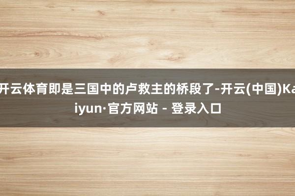 开云体育即是三国中的卢救主的桥段了-开云(中国)Kaiyun·官方网站 - 登录入口