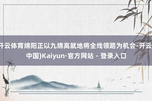 开云体育绵阳正以九绵高就地将全线领路为机会-开云(中国)Kaiyun·官方网站 - 登录入口