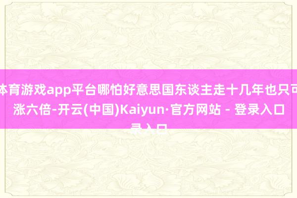 体育游戏app平台哪怕好意思国东谈主走十几年也只可涨六倍-开云(中国)Kaiyun·官方网站 - 登录入口