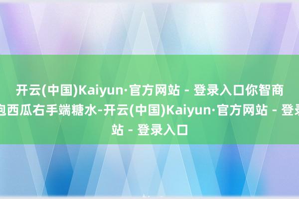 开云(中国)Kaiyun·官方网站 - 登录入口你智商左手抱西瓜右手端糖水-开云(中国)Kaiyun·官方网站 - 登录入口