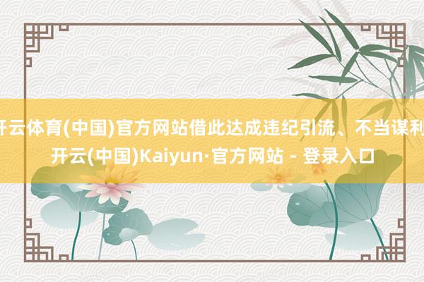 开云体育(中国)官方网站借此达成违纪引流、不当谋利-开云(中国)Kaiyun·官方网站 - 登录入口