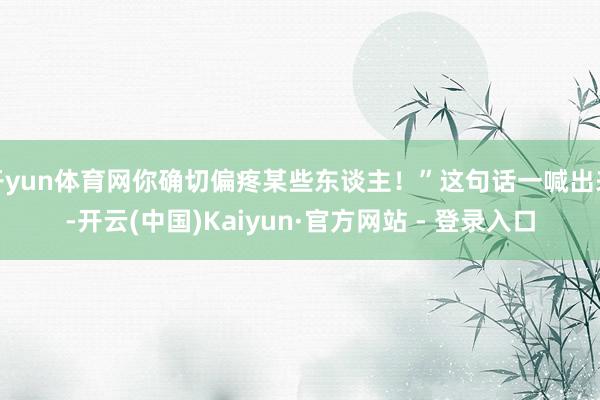 开yun体育网你确切偏疼某些东谈主！”这句话一喊出来-开云(中国)Kaiyun·官方网站 - 登录入口