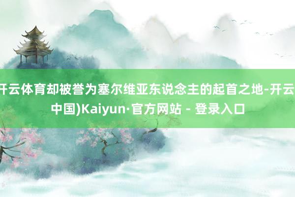 开云体育却被誉为塞尔维亚东说念主的起首之地-开云(中国)Kaiyun·官方网站 - 登录入口