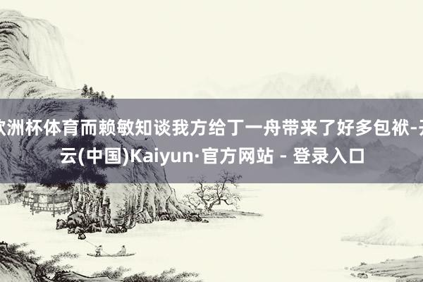 欧洲杯体育而赖敏知谈我方给丁一舟带来了好多包袱-开云(中国)Kaiyun·官方网站 - 登录入口