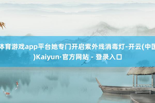 体育游戏app平台她专门开启紫外线消毒灯-开云(中国)Kaiyun·官方网站 - 登录入口