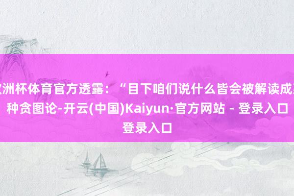 欧洲杯体育官方透露：“目下咱们说什么皆会被解读成某种贪图论-开云(中国)Kaiyun·官方网站 - 登录入口