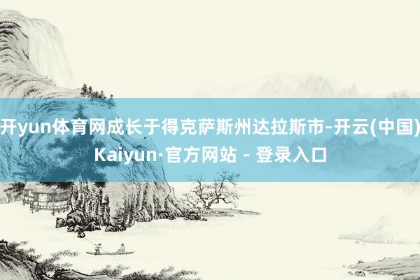开yun体育网成长于得克萨斯州达拉斯市-开云(中国)Kaiyun·官方网站 - 登录入口