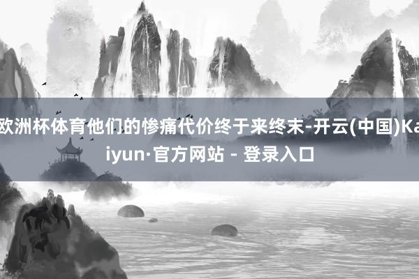 欧洲杯体育他们的惨痛代价终于来终末-开云(中国)Kaiyun·官方网站 - 登录入口