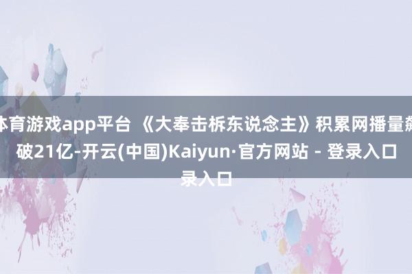 体育游戏app平台 《大奉击柝东说念主》积累网播量飙破21亿-开云(中国)Kaiyun·官方网站 - 登录入口