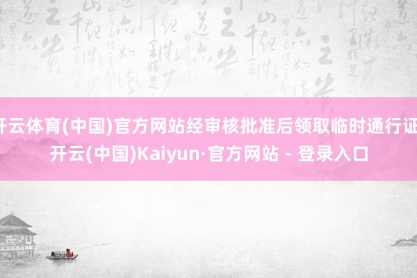 开云体育(中国)官方网站经审核批准后领取临时通行证-开云(中国)Kaiyun·官方网站 - 登录入口