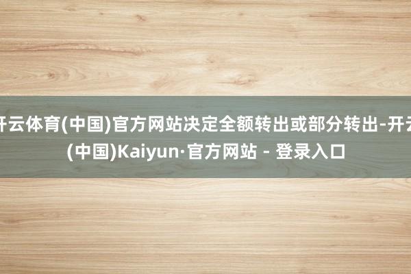 开云体育(中国)官方网站决定全额转出或部分转出-开云(中国)Kaiyun·官方网站 - 登录入口