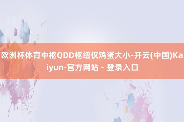 欧洲杯体育中枢QDD枢纽仅鸡蛋大小-开云(中国)Kaiyun·官方网站 - 登录入口