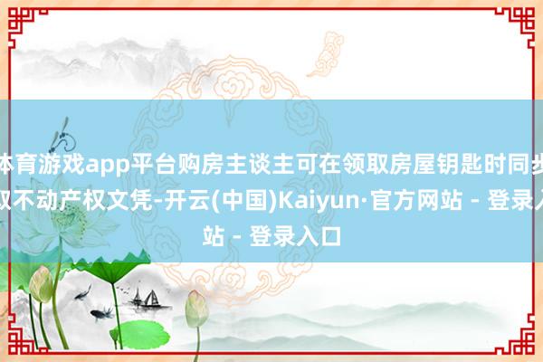 体育游戏app平台购房主谈主可在领取房屋钥匙时同步领取不动产权文凭-开云(中国)Kaiyun·官方网站 - 登录入口