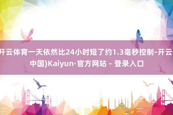 开云体育一天依然比24小时短了约1.3毫秒控制-开云(中国)Kaiyun·官方网站 - 登录入口