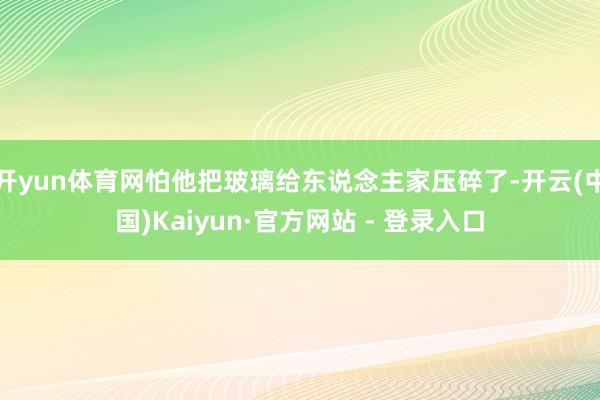 开yun体育网怕他把玻璃给东说念主家压碎了-开云(中国)Kaiyun·官方网站 - 登录入口