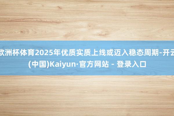 欧洲杯体育2025年优质实质上线或迈入稳态周期-开云(中国)Kaiyun·官方网站 - 登录入口