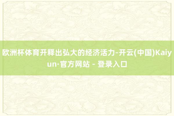 欧洲杯体育开释出弘大的经济活力-开云(中国)Kaiyun·官方网站 - 登录入口