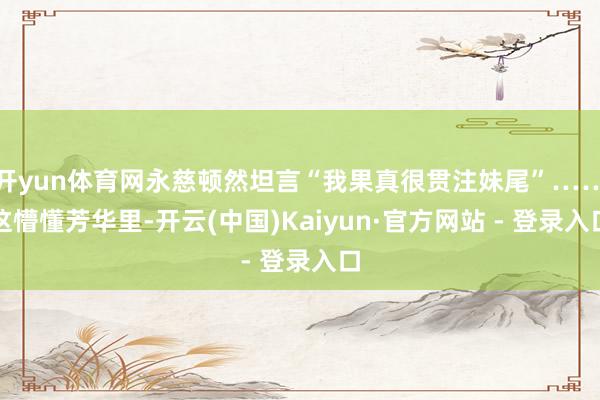 开yun体育网永慈顿然坦言“我果真很贯注妹尾”……这懵懂芳华里-开云(中国)Kaiyun·官方网站 - 登录入口