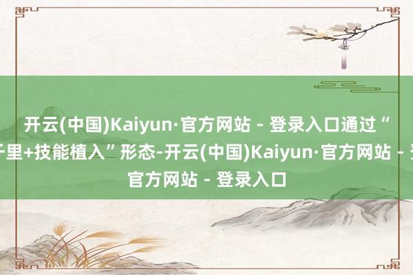开云(中国)Kaiyun·官方网站 - 登录入口通过“众人下千里+技能植入”形态-开云(中国)Kaiyun·官方网站 - 登录入口