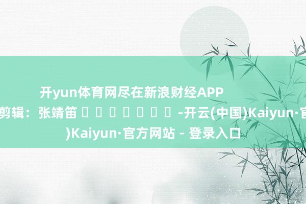 开yun体育网尽在新浪财经APP            						包袱剪辑：张靖笛 							-开云(中国)Kaiyun·官方网站 - 登录入口