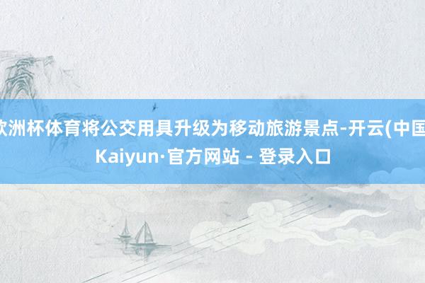 欧洲杯体育将公交用具升级为移动旅游景点-开云(中国)Kaiyun·官方网站 - 登录入口
