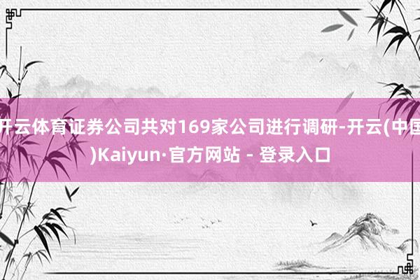 开云体育证券公司共对169家公司进行调研-开云(中国)Kaiyun·官方网站 - 登录入口