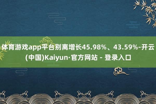 体育游戏app平台别离增长45.98%、43.59%-开云(中国)Kaiyun·官方网站 - 登录入口