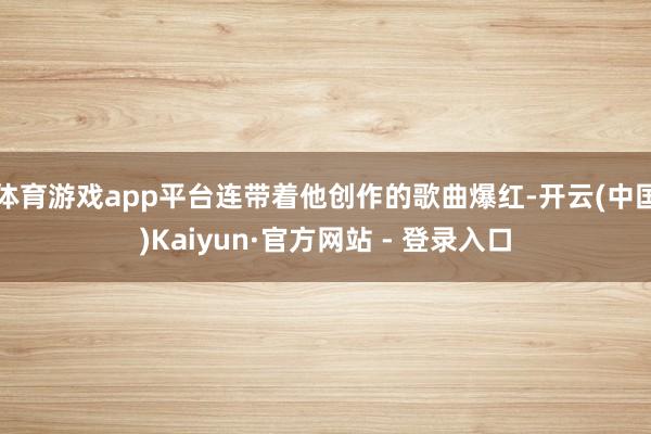 体育游戏app平台连带着他创作的歌曲爆红-开云(中国)Kaiyun·官方网站 - 登录入口