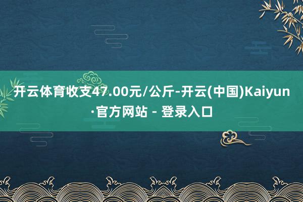 开云体育收支47.00元/公斤-开云(中国)Kaiyun·官方网站 - 登录入口