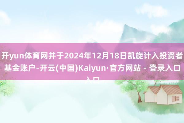 开yun体育网并于2024年12月18日凯旋计入投资者基金账户-开云(中国)Kaiyun·官方网站 - 登录入口